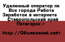 Удаленный оператор пк - Все города Работа » Заработок в интернете   . Ставропольский край,Пятигорск г.